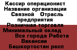 Кассир-операционист › Название организации ­ Связной › Отрасль предприятия ­ Розничная торговля › Минимальный оклад ­ 25 000 - Все города Работа » Вакансии   . Башкортостан респ.,Баймакский р-н